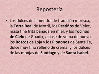 Repostería Los dulces de almendra de tradición morisca, la  Torta Real  de Motril, los  Pestiños  de Velez, masa fina frita bañada en miel, y los  Tocinos de Cielo  de Guadix, a base de yema de huevo, los  Roscos  de Loja y los  Piononos  de Santa Fe, dulce muy fino relleno de crema, y los dulces de las monjas de  Santiago  y de  Santa Isabel . 