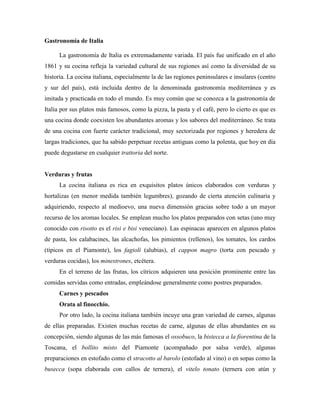 Gastronomía de Italia<br />La gastronomía de Italia es extremadamente variada. El país fue unificado en el año 1861 y su cocina refleja la variedad cultural de sus regiones así como la diversidad de su historia. La cocina italiana, especialmente la de las regiones peninsulares e insulares (centro y sur del país), está incluida dentro de la denominada gastronomía mediterránea y es imitada y practicada en todo el mundo. Es muy común que se conozca a la gastronomía de Italia por sus platos más famosos, como la pizza, la pasta y el café, pero lo cierto es que es una cocina donde coexisten los abundantes aromas y los sabores del mediterráneo. Se trata de una cocina con fuerte carácter tradicional, muy sectorizada por regiones y heredera de largas tradiciones, que ha sabido perpetuar recetas antiguas como la polenta, que hoy en día puede degustarse en cualquier trattoria del norte.<br />Verduras y frutas<br />La cocina italiana es rica en exquisitos platos únicos elaborados con verduras y hortalizas (en menor medida también legumbres), gozando de cierta atención culinaria y adquiriendo, respecto al medioevo, una nueva dimensión gracias sobre todo a un mayor recurso de los aromas locales. Se emplean mucho los platos preparados con setas (uno muy conocido con risotto es el risi e bisi veneciano). Las espinacas aparecen en algunos platos de pasta, los calabacines, las alcachofas, los pimientos (rellenos), los tomates, los cardos (típicos en el Piamonte), los fagioli (alubias), el cappon magro (torta con pescado y verduras cocidas), los minestrones, etcétera.<br />En el terreno de las frutas, los cítricos adquieren una posición prominente entre las comidas servidas como entradas, empleándose generalmente como postres preparados.<br />Carnes y pescados<br />Orata al finocchio.<br />Por otro lado, la cocina italiana también incuye una gran variedad de carnes, algunas de ellas preparadas. Existen muchas recetas de carne, algunas de ellas abundantes en su concepción, siendo algunas de las más famosas el ossobuco, la bistecca a la fiorentina de la Toscana, el bollito misto del Piamonte (acompañado por salsa verde), algunas preparaciones en estofado como el stracotto al barolo (estofado al vino) o en sopas como la busecca (sopa elaborada con callos de ternera), el vitelo tonato (ternera con atún y anchoas), la piccata (carne de ternera en papillot con alcachofas), las messicani (escalopes fino), el abbacchio, etcétera. No existen en la cocina italiana grandes recetas de ave.<br />Existe una gran cantidad y variedad de embutidos que se pueden probar a lo largo de toda la geografía italiana. Algunos de ellos son el jamón italiano o prosciutto (prosciutto di Parma, prosciutto di San Daniele, prosciutto di Carpegna, prosciutto di Modena, prosciutto toscano, prosciutto veneto Berico-Euganeo, Valle d'Aosta Jambon de Bosses, prosciutto di Norcia, prosciutto cotto, etcétera), la mortadela, el salami, etcétera. Un ejemplo de receta famosa que incluye embutido es el saltimbocca, unos rollitos de ternera y jamón. No obstante, algunos embutidos suelen prepararse de forma muy similar al bocadillo español, en lo que se denominan panini. La bresaola consiste en lonchas de carne de buey crudas y se toma como aperitivo. En el terreno de los preparados con huevo está la famosa frittata (muy similar a la tortilla francesa).<br />El pescado, abundante en los mares de la península, es muy elaborado especialmente en Sicilia. Son importantes también los pescados de río y de lagos, como las truchas asalmonadas, la lamprea, sopas de pescado diversas, etcétera.<br />Arroces y pastas<br />Risotto con funghi porcini.<br />La pasta es el ingrediente más reputado de esta cocina europea. Hay una gran selección de pastas que pueden preparse como plato fuerte (como la lasaña y los macarrones) y suelen servirse al comenzar la comida, de forma sencilla, con mantequilla, parmesano, con ragú de carne (a la bolognesa) o diversas salsas ( HYPERLINK quot;
http://es.wikipedia.org/wiki/Carbonaraquot;
  quot;
Carbonaraquot;
 alla carbonara, napolitana, Alfredo, cuatro quesos, etcétera), a veces aceite de oliva o acompañamientos como los mejillones. También hay pastas rellenas, como los raviolis, los tortellini, los cappelletti de Emilia (elaborados con carne de pollo picada) y los pansotti de Rapallo (rellenos es espinaca y ricotta).<br />Los platos hechos con arroz (que se denominan risottos) son uno de los elementos característicos de la cocina del norte del país (al igual que de otras, como la valenciana). Se trata de una base culinaria que permite elaborar gran variedad de platos, generalmente cocidos con caldos olorosos que emplean especias como el azafrán (a la milanesa), en timbal (a la piamontesa), a veces empleado como relleno de otros ingredientes como el tomate o como guarnición de otros platos de pescado o marisco.<br />Es tradicional el pesto (salsa de Génova preparada con albahaca, perejil y mejorana, todo ello triturado con aceite, pecorino, ajo y piñones), que sirve de acompañamiento a los trenette (tallarines planos) y a los espaguetis a la siciliana (con berenjena y salsa de tomate).<br />Pizzas y focaccias<br />Pizza caprichosa.<br />Algunos platos como el calzone tienen su punto parecido con la pizza y la focaccia. Se puede encontrar dentro de esta categoría también la piadina, la crescentina o el Borlengo.<br />Focaccia al rosmarino - Los ingredientes básicos son: el Romero y el aceite de oliva, a menudo combinado con Prosciutto. Se suele servir como un aperitivo.<br />Pizza marinara - Los ingredientes básicos son tomates y orégano<br />Pizza Margherita - Tomates y Mozzarella<br />Pizza alla Napoletana / Napoli - similar a la pizza Margherita, con orégano y albahaca. La pizza napolitana clásica es de masa muy fina y lleva tomate, ajo, albahaca y anchoas.<br />Pizza capricciosa - con tomates, Mozzarella, setas, berenjena , y aceitunas negras y verdes<br />Pizza quattro stagioni - Los ingredientes básicos son el tomate y uno de los ingredientes típicos de cada una de las cuatro estaciones del año: <br />Primavera: Olivas y alcachofas<br />Verano: Salami y pimienta<br />Otoño: Tomate y Mozzarella (como la Pizza Margherita)<br />Invierno: Setas y huevo cocido<br />Pizza ai quattro formaggi - con cuatro diferentes quesos<br />Pizza ai funghi e salsicce (o denominada también boscaiola)- con Mozzarella, setas y salchichas, con/sin tomates.<br />Calzone - es una pizza 'cerrada' sobre sus extremos.<br />Panes<br />Pan genovés con aceitunas.<br />Ciabatta<br />Pane carasau<br />Pane Casareccio<br />Panini<br />Farinata (pan de aceite y harina de garbanzos)<br />Focaccia<br />Pane Toscano (sin sal)<br />Michetta (en Milán es un pan muy típico)<br />Rosetta (muy popular en Roma)<br />Pane Pugliese<br />Pane di Altamura<br />Grissini Torinesi<br />Tigella<br />Crescentina<br />Piadina<br />Quesos<br />Quesos italianos de calidad protegidos por el sistema de denominación de origen (DOP) son los siguientes:<br />AsiagoBittoBraCaciocavallo SilanoCanestrato PuglieseCasciotta d'UrbinoCastelmagnoFiore SardoFontinaFormai de Mut Dell'alta Valle BrembanaGorgonzolaGrana PadanoMontasioMonte VeroneseMozzarella di Bufala CampanaMurazzanoParmigiano ReggianoPecorino RomanoPecorino SardoPecorino SicilianoPecorino ToscanoProvolone ValpadanaQuartirolo LombardoRagusanoRascheraRobiola di RoccaveranoSpressa delle GiudicarieStelvio o StilfserTaleggioToma PiemonteseValle d'Aosta FromadzoValtellina Casera<br />Otros quesos de origen italiano: Mascarpone, Ricotta<br />BebidasVinosChianti.Italia elabora excelentes vinos, algunos de ellos muy conocidos internacionalmente y de gran distribución comercial, se pueden encontrar en casi cualquier establecimiento de venta de vinos. Algunos de los más conocidos son el Marsala o el Chianti. El prosecco es un vino blanco espumoso o de aguja que se elabora con la variedad vitífera del mismo nombre, proveniente de Trieste. Son numerosos los vinos italianos con denominación de origen. Pueden mencionarse, entre los más conocidos:Noreste: Bianco di Custoza, Collio Pinot Bianco, Prosecco, Recioto Amarone y Soave.Noroeste: Barbera d'Alba, Barolo, Dolcetto y Moscato d'Asti.Centro: Brunello di Montalcino, Chianti, Orvieto Classico, Verdicchio, Vernaccia di San Gimignano, Vino Nobile di Montepulciano.Lacio: Frascati, Torre ErcolanaSicilia: MarsalaCaféEs muy conocido el café italiano algunos de ellos como el café expresso de color avellana un poco rojizo y de sabor intenso, el café capuchino que es una variante del café expresso al que se le añade leche caliente al vapor de agua, de esta forma la leche suaviza el sabor del café y crea espuma en la superficie. El Marocchino es un café Turinés hecho con café expreso, cacao en polvo y crema de leche.Una taza de caféCaffè CorrettoCaffè MacchiatoCaffellatteMoccaccinoEspressoCappuccinoRistretto LicoresEntre los más famosos licores italianos está el Limoncello procedente de la región de Campania. en italiaOtro licor famoso originario de Italia es el Amaretto. El Amaretto es hecho en base de almendras maceradas en alcohol de vino. Se produce en la región de Saronno. Su fabricación se remonta al siglo 16. Es un licor de tipo digestivo, con sabor fuerte a almendras, de gusto fino, intenso y aterciopelado. Se utiliza para su elaboración los huesos de los albaricoques. Muy dulce, con el amargo de la almendra, es un excelente licor de sobremesa. De 24º a 28º.Además del licor Amaretto, se tiene un licor de almendras, el Frangelico.La Sambuca, licor fuerte y seco, catalogado dentro de los anisados, aunque su nombre procede de las flores de saúco, que contribuyen asimismo a darle aroma. Durante siglos, los aguadores, conocidos como Sambucchelli, llevaban agua con sabor a anís a los campesiones qure trabajaban en el campo. Así, a mediados del siglo XIX, comenzó a elaborarse y embotellarse la Sambuca. La Sambuca se bebe casi siempre con granos de café tostado que se mastican previamente. Cuando viene preparado con café, es llamado quot;
sambuca negraquot;
. También puede flambear: se sirve en una copa y después de colocarle 3 o 4 granos de café, se aplica una llama hasta que los granos se hayan chamuscado, luego se apaga soplando, obteniendo así un aroma especial. Los italianos lo llaman quot;
sambuca con le moschequot;
 (con moscas). muecaaas friend La Grappa tiene una fuerte graduación alcohólica que oscila entre los 40 o 50 grados. Para su elaboración se destila el orujo de la uva que queda después del prensado que se realiza para obtener el mosto. En ocasiones se suele añadir unas gotitas de Grappa al Caffè Espresso, con lo que se obtiene el café conocido “ HYPERLINK quot;
http://es.wikipedia.org/wiki/Caff%C3%A8_Correttoquot;
  quot;
Caffè Correttoquot;
 Caffè Corretto“.El Vermouth (Vermú) es un aperitivo fabricado en base de finos vinos blancos, fuertes y muy aromáticos, macerados con hierbas, caramelo y otros saborizantes o especias, entre ellos, ajenjo, cilantro, quinina, manzanilla, clavo de olor, cáscara de naranja, genciana, jengibre, pétalos de rosa, junípero, ruibarbo, vainilla y muchas otras. Se produce macerando las hierbas durante un año. Además de Italia se fabrica en Francia y, bajo licencia italiana, en otras partes del mundo. Su nombre proviene de la palabra alemana wermut, que significa ajenjo. La acentuación en el azucarado diferencia los distintos tipos de vermouth; pueden ser secos (dry) o dulces, que a su vez pueden ser blancos (biancos) o rojos (rosso). Su graduación alcohólica oscila entre los 16º a 18,5º. Se presenta en cuatro tipos: Rojo (dulce), Blanco (dulce), Dry (blanco seco) y Rosado.El Maraschino es un licor fabricado en la región de Zara, sobre el mar Adriático. Es elaborado mediante la fermentación y esmerada destilación de la pulpa y hojas de cerezas marascas originarias de esa región, al cual se añaden almendras y miel. Su escrupulosa refinación, hace que este licor conserve una apariencia de cristalina transparencia. Entre 25 y 35º.El Campari es una bebida aromática con sabor amargo y dulce, de color rojo. Es un aperitivo basado en vino, hierbas, raíces y alcohol con un ligero sabor a cáscara de naranja y aguaquina. Su graduación es de 30º o menos. Su característico sabor amargo se debe a la quinina y al ruibarbo, y su color a la cochinilla.El Cynar es un licor amargo originario de Padova, a base de vinos y maceración de alcachofas. Es muy digestivo. Posee 16º de graduación alcohólica.El Fernet es un aperitivo quinado muy amargo, de 42º. Fabricado originariamente en la ciudad de Milán, desde el año 1845. Es un licor de excelentes propiedades, entrando en su preparación una variada cantidad de plantas aromáticas. De color fuertemente oscuro, produce una espuma muy compacta al adicionarle soda.El Galliano es un licor de 40º, de color amarillo dorado. Dulce, de sabor muy característico, es aromatizado con una gran variedad de flores, hierbas y especias, como el anís, el regaliz y la vainilla. Fue creado por un destilador toscano, Arturo Vaccari. Parece que con el nombre quiso homenajear al teniente coronel y héroe de guerra Giuseppe Galliano, fallecido, junto con cientos de sus compatriotas, en la batalla de Aduwa, en 1896. De hecho, en la etiqueta de la elegante y alargada botella se puede ver una imagen del fuerte de Enda Jesus, lugar de Abisinia donde falleció Galliano. Estructura de un menú típicoPiadina.Insalata Caprese.Un menú tradicional en Italia consiste en diversas fases, cabe pensar que la Pizza en la mayoría de los casos, en Italia, se considera un plato único (piatto único). L'antipastoArtículo principal: AntipastoEntremeses calientes o fríosCarpaccioCaprese (Mozzarella con Tomate)Frutti di mare - Mariscos, crudos o cocidosArancini (Sicilia)Vitello tonnato - carne de ternera cocida, decorada con alcaparrasEmbutidos ( HYPERLINK quot;
http://es.wikipedia.org/wiki/Bresaolaquot;
  quot;
Bresaolaquot;
 Bresaola, prosciutto, salami) Il primoSe puede considerar como el primer plato, generalmente consiste en un plato caliente como pasta, risotto, gnocchi, polenta o sopa. Existen abundantes opciones vegetarianas.PastaGnocchi di patate (Patatas) o de sémola de trigoRisottoDiferentes sopas Il secondoEl segundo plato se trata del principal, compuesto generalmente de carne o pescado (la pasta nunca se toma como plato principal en menú tradicional).Platos de pescados (como la Orata/Dorada, Gamberi/Gambas, Pesce Spada/Pez espada, Calamari)Platos de carnes (como Saltimbocca alla Romana, Ossobuco, Bistecca alla fiorentina, Vitel toné)Platos de setas (como Fritto di Porcini/ HYPERLINK quot;
http://es.wikipedia.org/wiki/Boletus_edulisquot;
  quot;
Boletus edulisquot;
 Boletus edulis) Il contornoFettuccine al ragù.Plato de acompañamiento que puede consistir en una ensalada o en verduras preparadas. En un menú tradicional las ensaladas entran después del plato principal. Il dolceEl postre que es generalmente dulceTiramisúGelato (helado)Budín (budino)Zabaione (o zabaglione)Dulces (dolce) y pasteles (como la cassata)MacedoniaSorbete (sorbetto)Fruta (frutta)ProfiterolesPanna cottaPlatos italianosPlatos de verduraFave al guancialeFiori di zucchiniGnocchi alla romana (ñoquis romanos)Panzanella, ensaladaPolentaRadicchio alla griglia (Treviso)Spinaci alla piemontese (Piamonte)Platos de PastaBucatini all'amatriciana (Roma), Bucatini coi Funghi, Bucatini alla SorrentinaCannelloni al Ragù, Cannelloni ai CarciofiSpaghetti alla puttanesca.Maccheroni con le sarde (Sicilia), Pasta con le sarde (Sicilia), Papardelle al sugo di lepre, Penne all'Arrabbiata, Pansotti alla Genovese (o pansôti con salsa de nueces)Rigatoni alla Pajata, Rigatoni al Forno con Salsa AuroraSpaghetti aglio, olio e peperoncino, Spaghetti aglio e olio, Spaghetti Bolognese, Spaghetti con la bottarga, Spaghetti alla carbonara (Roma), Spaghetti alla Carrettiere, Spaghetti Indiavolati, Spaghetti alle vongole, Spaghetti al nero di seppia, Spaghetti alla puttanesca, spaghetti al ragù (Bolonia), Spaghetti allo scoglio, Spaghetti SiracusaniTagliatelle alla Boscaiola, Tagliatelle ai Carciofi, Tagliatelle ai Funghi, Tagliatelle al Pomodoro, Tagliatelle al RagùTortelloni alla zuccaTrenette al pesto (Génova)Trofie al Pesto, Trofie al sugo di nociRisottiCorresponden a los platos que incluyen arroz ( HYPERLINK quot;
http://es.wikipedia.org/wiki/Risotto_(gastronom%C3%ADa)quot;
  quot;
Risotto (gastronomía)quot;
 Risotti) son todos ellos procedentes del norte de Italia de la Lombardía y de la región de VeneciaRisi e bisi, Risotto con Agoni, Risotto al Barolo, Risotto al CavolfioreRisotto ai Gamberoni, Risotto al Gorgonzola, Risotto indivia e fiori di zuccaRisotto con la luganega, Risotto mantecato con Grana Padano, Risotto alla Marinara, Risotto alla milanese (plato milanés) o Azafrán-RisottoRiso al nero di seppia, Riso con Piselli, Riso con i Porcini, Risotto ai Quattro SaporiRisotto alla romana (Roma), Risotto saltato, Risotto alla Sbirraglia, Risotto con scamorza e champagne, risotto alle seppie (Venecia)Riso Tonnato, Patate e Cozze, Riso alla Toscana, Riso Valdostano, Risotto allo zafferano con petto d'anatra, Risotto alla ZuccaSformato al Basilico, Sformato di Riso Dolce, suppli di riso (croquetas de arroz)Tiella di Riso.Platos de pescado y de CarnesBistecca alla Fiorentina.Acciughe fritte in pastella, Acciughe in carpione, Acquadella o latterino fritto, Agghiotta di pesce spada, Agnello arrosto (Cerdeña), Anguilla marinata, Anguille in umidoBaccalà alla vicentina, Baccalà fritto, bistecca alla fiorentina, Branzino al sale, Brodetto di arselle, Brodo di pesce, BurridaCacciucco (Liguria), Calamaretti fritti, Calamari in zimino, Calamari Ripieni, Capesante alla veneziana, Cappon magro, Carpaccio, Carpaccio di pesce, Cartoccio di pesce spada, Coda alla vaccinara, Costolette alla milanese, Cozze alla tarantina, Cozze fritte alla viareggina, Cozze ripieneFagiano tartufato, Fegatto alla veneziana, Filetti di baccalà (Roma), Filetti di orata al cartoccio, Fritto misto, Frittata di bianchetti, Frittura mista di pesceGrancevola alla VenezianaImpanata di pesce spada, Involtini di pesceManzo al barolo (Piamonte)Missultin e Polenta, Moscardini lessati alla genovese, Murena frittaNasello al fornoOrata arrosto, Orata al forno, Orata al finocchio, ossobucoPepata di cozze, Pesce a scabecciu, Pesce al cartoccio, Pesce alla pizzaiola, pesce spada (Campania, Apulia y Sicilia), Pesce spada alla siciliana, Pesce Spada arrosto in salmoriglio, Polpettine di mareSaltimbocca alla romana (Roma), Sarde a beccafico, Sarde arraganate ( Sarde con origano e pane), Sarde grigliate, Sarde ripiene, Sarde Sfiziose Panate, Sarde in saor (Venecia), Sbroscia bolsenese, Scampi a zuppetta, Scampi gratinati, scottiglia di cinghiale, Seppie col nero alla veneziana, Seppie con i piselli, Seppie ripiene, Seppioline in umido, Sogliole alla mugnaia, Spezzatino di pollo, Spiedini ai frutti di mare, Spiedini di alici, Spiedini di anguilla, Stoccafisso alla genovese, Stoccafisso alla ligureTonno sott'olio, Tortiera di cozze, Triglie alla livorneseZuppa di cozze, Zuppa di pescePostresGelato.Torta di risoUno de los postres tradicionales es el helado ( HYPERLINK quot;
http://es.wikipedia.org/wiki/Gelatoquot;
  quot;
Gelatoquot;
 gelato), además del tiramisú, elaborado con uno de los quesos italianos típicos: el mascarpone. En Nápoles existe el babà (dulce con ron), mezclado con diferentes cremas y de diferentes sabores. También se encuentra el zabaglione, a base de huevo, marsala, azúcar y naranja.Amaretti (galletas de almendra y merengue)CannoliCantucci (galletas toscanas)Cassata sicilianaGelato (helado)GranitaPanna cottaPanettone (de Milán)PanforteParrozzoPastieraPignolataPinzaPizzelleRicciarelliTartas: Torta caprese, torta di limone (tarta de limón de Emilia-Romaña), torta di nocciole (con avellanas), torta di ricotta (de Roma), torta di riso (tarta de arroz toscana), etcétera.Tiramisú (tiramisù)Turrón (torrone)ZabaioneZuccottoBibliografíaGuía de Italia. El País/Aguilar. 1996 Dorling Kindersley Limited, Londres. 1997 Ediciones El País, S.A./Santillana S.A. ISBN 84-03-59439-<br />RECETAS<br />ACQUACOTTA<br />Ingredientes <br />15 cl. de aceite de oliva <br />1 tallo de apio (como de un palmo de longitud) <br />1 zanahoria <br />3 cebollas pequeñas <br />1 pimiento de cayena <br />800 gr. de espinacas, bien lavadas y cortadas en trozos <br />400 gr. de guisantes (o de judías, o de corazones de alcachofa o de <br />pimientos verdes) <br />400 gr. de tomates, maduros, pelados, y cortados en trocitos <br />5 huevos (no de huevifactoría) <br />2 pellizcos de sal <br />100 gr. de queso manchego curado raspado (o Pecorino Toscano) <br />6 tostaditas de pan<br />Preparación<br />Poned una olla al fuego. Cuando esté caliente le echáis el aceite y las cebollas, finamente picadas. <br />Añadid la sal y la cayena. Cuando las cebollas estén transparentes (no torrefactadas, para lo cual hay que ir despacio) le añadimos las espinacas. Siguiendo a fuego suave y tapando la olla, cuando las espinacas estén blandas, adjuntad los guisantes (o judías, o pimientos, o alcachofas, o judías verdes) y los tomates. <br />Coced durante 20 minutos. Añadid entonces 1 litro de agua hirviendo y dejad que siga cociendo durante otros 20 minutos. Batid los huevos en un bol y añadid el queso. En el fondo de los cuencos donde serviremos poned las rebanadas de pan. Cubridlas con la mezcla de los huevos y del queso batidos. <br />Echad sobre los cuencos la sopa -semihirviendo- para que los huevos se cuajen. Comprobad de sal.<br />