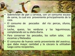 • Sobrevivían de pan y cerveza, con un consumo escaso
  de carne, la cual era proveniente principalmente de la
  caza.
• El consumo de pescados del río: percas, siluros,
  carpas.
• Leche, queso, las verduras y las leguminosas,
  completando así su dieta diaria.
• Para conservar los pescados, los solían salar, sin
  escamas y fileteados
• El consumo de huevos venía proveniente del avestruz,
  que daba mayor cantidad y la cáscara la utilizaban
  luego como recipientes.
 
