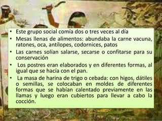 • Este grupo social comía dos o tres veces al día
• Mesas llenas de alimentos: abundaba la carne vacuna,
  ratones, oca, antílopes, codornices, patos
• Las carnes solían salarse, secarse o confitarse para su
  conservación
• Los postres eran elaborados y en diferentes formas, al
  igual que se hacía con el pan.
• La masa de harina de trigo o cebada: con higos, dátiles
  o semillas, se colocaban en moldes de diferentes
  formas que se habían calentado previamente en las
  llamas y luego eran cubiertos para llevar a cabo la
  cocción.
 