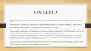 CONCEPTO
• La gastronomía del Perú es muy diversa, tanto que el libro 357 listas para entender cómo somos los peruanos llega a contar hasta 491 platos
típicos.
• La cocina peruana es el resultado de la fusión inicial de la tradición culinaria del antiguo Perú —con sus propias técnicas y potajes— con la
cocina española en su variante más fuertemente influenciada por 762 años de presencia morisca en la Península Ibérica y con importante aporte
de las costumbres culinarias traídas de la costa atlántica del África subsahariana por los esclavos.
• Posteriormente, este mestizaje se vio influenciado por los usos y costumbres culinarios de los chefs franceses que huyeron de la revolución en su
país para radicarse, en buen número, en la capital del virreinato del Perú. Igualmente trascendental fue la influencia de las inmigraciones del siglo
XIX, que incluyó chinos-cantoneses, japoneses e italianos, entre otros orígenes principalmente europeos.
• Como particularidad exclusiva de la gastronomía del Perú, existen comidas y sabores de cuatro continentes en un solo país y, esto, desde la
segunda mitad del siglo XIX. Las artes culinarias peruanas están en constante evolución y, sumada a la variedad de platos tradicionales, hace
imposible establecer una lista completa de sus platos representativos.
• Cabe mencionar que a lo largo de la costa peruana existen registrados más de dos mil quinientos diferentes tipos de sopas, así mismo existen más
de 250 postres tradicionales. La gran variedad de la gastronomía peruana se sustenta en tres fuentes: la particularidad de la geografía del Perú, la
mezcla de culturas y la adaptación de culturas milenarias a la cocina moderna.
 