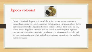 Época colonial:
• Desde el inicio de la presencia española, se incorporaron nuevos usos y
costumbres culinarios con el comienzo del virreinato. La fritura, el uso de los
lácteos (incorporado a algunos chupes o sopas), además de la carne de res,
cerdo, huevo de gallina y nuevas aves de corral; además llegaron algunos
cultivos que resultarían esenciales para la nueva cocina como la cebolla y el
ajo que combinados con el ají serían los principales ingredientes de muchos
platos peruanos.
 
