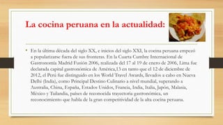 La cocina peruana en la actualidad:
• En la última década del siglo XX, e inicios del siglo XXI, la cocina peruana empezó
a popularizarse fuera de sus fronteras. En la Cuarta Cumbre Internacional de
Gastronomía Madrid Fusión 2006, realizada del 17 al 19 de enero de 2006, Lima fue
declarada capital gastronómica de América,13 en tanto que el 12 de diciembre de
2012, el Perú fue distinguido en los World Travel Awards, llevados a cabo en Nueva
Delhi (India), como Principal Destino Culinario a nivel mundial, superando a
Australia, China, España, Estados Unidos, Francia, India, Italia, Japón, Malasia,
México y Tailandia, países de reconocida trayectoria gastronómica, un
reconocimiento que habla de la gran competitividad de la alta cocina peruana.
 