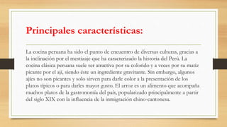Principales características:
La cocina peruana ha sido el punto de encuentro de diversas culturas, gracias a
la inclinación por el mestizaje que ha caracterizado la historia del Perú. La
cocina clásica peruana suele ser atractiva por su colorido y a veces por su matiz
picante por el ají, siendo éste un ingrediente gravitante. Sin embargo, algunos
ajíes no son picantes y solo sirven para darle color a la presentación de los
platos típicos o para darles mayor gusto. El arroz es un alimento que acompaña
muchos platos de la gastronomía del país, popularizado principalmente a partir
del siglo XIX con la influencia de la inmigración chino-cantonesa.
 