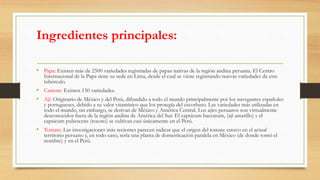 Ingredientes principales:
• Papa: Existen más de 2500 variedades registradas de papas nativas de la región andina peruana. El Centro
Internacional de la Papa tiene su sede en Lima, desde el cual se viene registrando nuevas variedades de este
tubérculo.
• Camote: Existen 150 variedades.
• Ají: Originario de México y del Perú, difundido a todo el mundo principalmente por los navegantes españoles
y portugueses, debido a su valor vitamínico que los protegía del escorbuto. Las variedades más utilizadas en
todo el mundo, sin embargo, se derivan de México y América Central. Los ajíes peruanos son virtualmente
desconocidos fuera de la región andina de América del Sur. El capsicum baccatum, (ají amarillo) y el
capsicum pubescens (rocoto) se cultivan casi únicamente en el Perú.
• Tomate: Las investigaciones más recientes parecen indicar que el origen del tomate estuvo en el actual
territorio peruano y, en todo caso, sería una planta de domesticación paralela en México (de donde tomó el
nombre) y en el Perú.
 