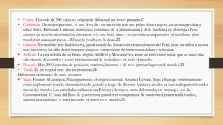 • Frutos: Hay más de 500 especies originarias del actual territorio peruano.21
• Chirimoya: De origen peruano, es una fruta de cáscara verde con una pulpa blanca jugosa, de aroma peculiar y
sabor dulce. Fernando Cabieses, connotado estudioso de la alimentación y de la medicina en el antiguo Perú,
además de experto en nutrición, sentencia: «Es una fruta reina y no necesita acompañantes ni vestiduras para
triunfar en cualquier mesa… El que la prueba no la deja».22
• Lúcuma: Es también con la chirimoya, quizá una de las frutas más extraordinarias del Perú, tiene un sabor y aroma
muy intensos y ha sido desde tiempos antiguos componente de numerosos dulces y refrescos.
• Achiote: Es una semilla de un fruto original del Perú y Mesoamérica, tiene un tinte color rojizo que se usa como
saborizante de comidas y como tintura natural de cosméticos en todo el mundo.
• Pescado: Hay 2000 especies de pescados, marinos, lacustres y de ríos; (primer lugar en el mundo).23
• Tarwi: Es un vegetal muy alto en proteínas.24
Diferentes variedades de maíz peruano.
• Maíz: Existen 50 ecotipos,25 compartiendo el origen con toda América Central, llegó a Europa primitivamente
como suplemento para la alimentación del ganado y luego de diversas formas y modos se hizo indispensable en las
mesas del mundo. Las variedades utilizadas en Europa y la mayor parte del mundo, sin embargo, son de
Centroamérica. El maíz del Perú de granos muy grandes es componente de numerosos platos tradicionales,
además una variedad: el maíz morado, es único en el mundo.26
 