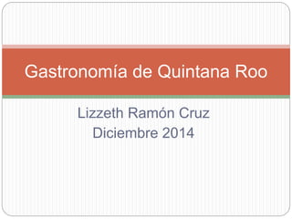 Gastronomía de Quintana Roo 
Lizzeth Ramón Cruz 
Diciembre 2014 
 