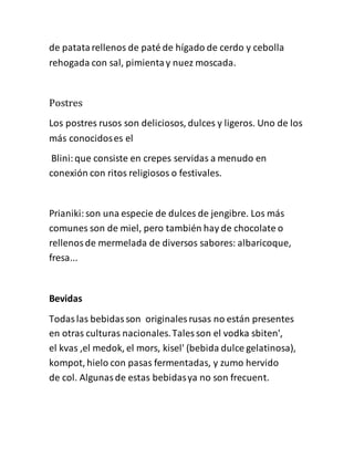 de patatarellenos de paté de hígado de cerdo y cebolla
rehogada con sal, pimientay nuez moscada.
Postres
Los postres rusos son deliciosos, dulces y ligeros. Uno de los
más conocidoses el
Blini:que consiste en crepes servidas a menudo en
conexión con ritos religiosos o festivales.
Prianiki:son una especie de dulces de jengibre. Los más
comunes son de miel, pero también hay de chocolate o
rellenosde mermelada de diversos sabores: albaricoque,
fresa...
Bevidas
Todaslas bebidasson originales rusas no están presentes
en otras culturas nacionales.Tales son el vodka sbiten',
el kvas ,el medok, el mors, kisel' (bebida dulce gelatinosa),
kompot, hielo con pasas fermentadas, y zumo hervido
de col. Algunasde estas bebidasya no son frecuent.
 