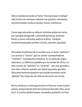 Otra ensaladaconocida se llama "Arenque bajo el abrigo"
está hecha con arenque cubierto con patatas, remolacha,
zanahoria(toda verdura cocida), huevo, mahonesa.
Como segundo plato se ofrecen distintos platosde carne,
por ejemplo Stroganoff, o Shashlik (pinchos), distintos
filetes y carne rellenada,pollo (a la Kiev). También
encontrará pescado (salmón, trucha, esturión, bacalao).
Otro plato tradicionalde la comida rusa se llama "pelmeni"
y se parece a “ravioli”,que se comen acompañadode
"smetana", mantequilla oketchup. Es un platode origen
siberiano, y a Siberia es posible que ha venido de China. La
otra versión de "pelmeni"es "varéniki" - son más grandes y
con otros rellenos: patata, col, dulce requesón, guindas.
Otro plato bastante popularque puede encontrar serán
"golubzí"(las hojas de col rellenasde carne con arroz).
De las verduras y como guarnición en Rusia se come mucha
patata, preparadade distintasmaneras (hervida, frita, puré,
etc.). A muchos platos(sopas, ensaladas,patatas) a la hora
 