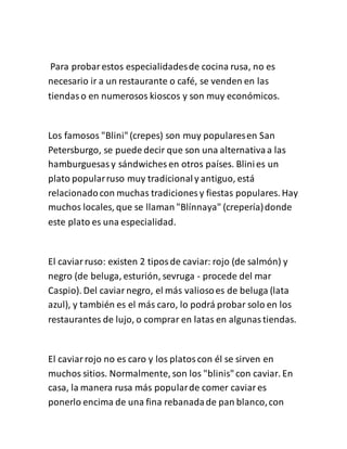 Para probarestos especialidadesde cocina rusa, no es
necesario ir a un restaurante o café, se venden en las
tiendaso en numerosos kioscos y son muy económicos.
Los famosos "Blini"(crepes) son muy popularesen San
Petersburgo, se puede decir que son una alternativaa las
hamburguesasy sándwiches en otros países. Blinies un
plato popularruso muy tradicionaly antiguo, está
relacionadocon muchas tradiciones y fiestas populares. Hay
muchos locales, que se llaman "Blínnaya" (crepería)donde
este plato es una especialidad.
El caviarruso: existen 2 tiposde caviar: rojo (de salmón) y
negro (de beluga, esturión, sevruga - procede del mar
Caspio). Del caviarnegro, el más valiosoes de beluga (lata
azul), y también es el más caro, lo podrá probar solo en los
restaurantes de lujo, o comprar en latas en algunastiendas.
El caviarrojo no es caro y los platoscon él se sirven en
muchos sitios. Normalmente, son los "blinis"con caviar. En
casa, la manera rusa más popularde comer caviares
ponerlo encima de una fina rebanadade pan blanco,con
 