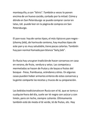 mantequilla,o con "blinis".Tambiéna veces lo ponen
encima de un huevo cocido, cortado por la mitad. Cómo y
dónde en San Petersburgo se puede comprar caviaren
latas, Ud. puede leer en la páginade compras en San
Petersburgo.
El pan ruso: hay de varios tipos, el más típico es pan negro -
(cherny jleb), de harinade centeno, hay muchos tipos de
este pan y es muy saludable,tiene pocas calorías. También
hay pan normal llamadopan blanco"bely jleb".
En Rusia hay una gran tradiciónde hacer conservas en casa
en verano, de fruta, verdura y setas. Las compotasy
mermeladas se hacen de frutas y de bayaso frutos del
bosque - fresa, frambuesa, arándanoy otros. En algunas
casas pueden haber armarios enteros de estas conservas y
la gente comparte lasrecetas y trucos de su preparación.
Las bebidastradicionalesen Rusia son el té, que se toma a
cualquierhora del día, suele ser té negro con azúcar y con
limón, pero sin leche, siempre caliente. Últimamente
también está de moda el té verde, té de frutas, etc. Hay
 