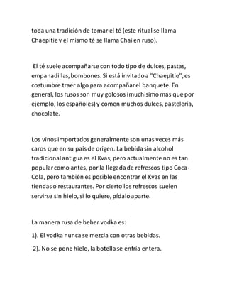 toda una tradición de tomar el té (este ritual se llama
Chaepítiey el mismo té se llamaChai en ruso).
El té suele acompañarse con todo tipo de dulces, pastas,
empanadillas,bombones. Si está invitadoa "Chaepitie",es
costumbre traer algo para acompañarel banquete. En
general, los rusos son muy golosos (muchísimo más que por
ejemplo, los españoles) y comen muchos dulces, pastelería,
chocolate.
Los vinosimportadosgeneralmente son unas veces más
caros que en su paísde origen. La bebidasin alcohol
tradicionalantiguaes el Kvas, pero actualmente no es tan
popularcomo antes, por la llegadade refrescos tipo Coca-
Cola, pero también es posibleencontrar el Kvas en las
tiendas o restaurantes. Por cierto los refrescos suelen
servirse sin hielo, si lo quiere, pídaloaparte.
La manera rusa de beber vodka es:
1). El vodka nunca se mezcla con otras bebidas.
2). No se pone hielo, la botellase enfría entera.
 
