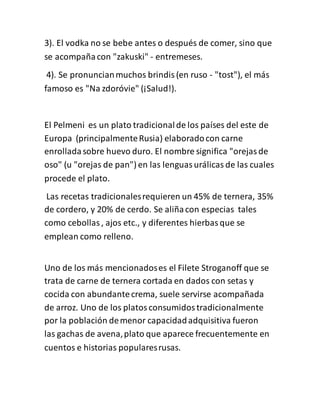 3). El vodka no se bebe antes o después de comer, sino que
se acompañacon "zakuski" - entremeses.
4). Se pronuncianmuchos brindis(en ruso - "tost"), el más
famoso es "Na zdoróvie" (¡Salud!).
El Pelmeni es un plato tradicionalde los países del este de
Europa (principalmenteRusia) elaboradocon carne
enrolladasobre huevo duro. El nombre significa "orejasde
oso" (u "orejas de pan") en las lenguasurálicas de las cuales
procede el plato.
Las recetas tradicionalesrequieren un 45% de ternera, 35%
de cordero, y 20% de cerdo. Se aliñacon especias tales
como cebollas, ajos etc., y diferentes hierbasque se
emplean como relleno.
Uno de los más mencionadoses el Filete Stroganoff que se
trata de carne de ternera cortada en dados con setas y
cocida con abundantecrema, suele servirse acompañada
de arroz. Uno de los platosconsumidostradicionalmente
por la población demenor capacidadadquisitiva fueron
las gachas de avena,plato que aparece frecuentemente en
cuentos e historias popularesrusas.
 