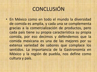 CONCLUSIÓN
• En México como en todo el mundo la diversidad
de comida es amplia, y cada una se complementa
gracias a la comercialización de productos, pero
cada país tiene su propia característica su propia
comida, por eso decimos y defendemos que la
comida mexicana es una de las mejores por su
extensa variedad de sabores que complace los
sentidos. La importancia de la Gastronomía en
México y la región de puebla, nos define como
cultura y país.
 