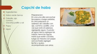 Capchi de haba
 Ingredientes:
 Haba verde tiernas
 Cebolla, ajo,
comino,
wacatay,palillo y sal
 Papa
 agua
Preparacion:
En una una olla sancochar
las papas y luego pelarlas.
En otra preparar un
aderezo de cebolla con
ajo, comino y palillo, una
vez que este el aderezo,
agregarle agua. Cuando
el agua hierva agregar las
habas; hervir las aguas
hasta que estén cocidas,
luego se mezcla con papa
sancochada agregar
leche y queso.
Acompañada con arroz.
 