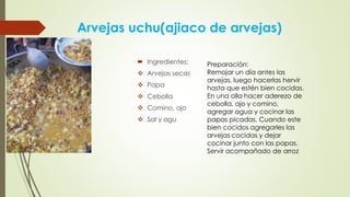 Arvejas uchu(ajiaco de arvejas)
 Ingredientes:
 Arvejas secas
 Papa
 Cebolla
 Comino, ajo
 Sal y agu
Preparación:
Remojar un día antes las
arvejas, luego hacerlas hervir
hasta que estén bien cocidas.
En una olla hacer aderezo de
cebolla, ajo y comino,
agregar agua y cocinar las
papas picadas. Cuando este
bien cocidos agregarles las
arvejas cocidas y dejar
cocinar junto con las papas.
Servir acompañado de arroz
 