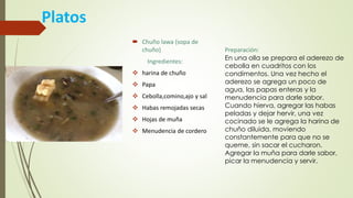 Platos
 Chuño lawa (sopa de
chuño)
Ingredientes:
 harina de chuño
 Papa
 Cebolla,comino,ajo y sal
 Habas remojadas secas
 Hojas de muña
 Menudencia de cordero
Preparación:
En una olla se prepara el aderezo de
cebolla en cuadritos con los
condimentos. Una vez hecho el
aderezo se agrega un poco de
agua, las papas enteras y la
menudencia para darle sabor.
Cuando hierva, agregar las habas
peladas y dejar hervir, una vez
cocinado se le agrega la harina de
chuño diluida, moviendo
constantemente para que no se
queme, sin sacar el cucharon.
Agregar la muña para darle sabor,
picar la menudencia y servir.
 