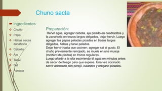 Chuno sacta
 ingredientes:
 Chuño
 Papa
 Habas secas
zanahoria
 Cebolla
 Ajo
 Tarwi
 Sal
 Asnapa
Preparación:
Hervir agua, agregar cebolla, ajo picado en cuadraditos y
la zanahoria en trozos largos delgados, dejar hervir. Luego
agregar las papas peladas picadas en trozos largos
delgados, habas y tarwi pelados.
Dejar hervir hasta que cocinen; agregar sal al gusto. El
chuño previamente remojado, se muele en una musqa
(mortero de piedra) en trozos regulares.
Luego añadir a la olla escirriendo el agua en minutos antes
de sacar del fuego para que espese. Una vez cocinado
servir adornado con perejil, culandro y orégano picados.
 