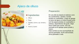 Ajiaco de olluco
 Ingredientes:
 Olluco
 Papa
 Cebolla, comino, ajo, tomate y
sal
 Huevo y queso
Preparación:
En una olla se prepara el aderezo cono
los condimentos, cebolla y tomate
picado en cuadraditos. Luego se agrega
un poco de agua y el olluco lavado junto
con las papas picadas en cuadraditos o
enteras, dependiendo del gusto. Dejar
hervir hasta que cocine. Una vez
cocinado se le agrega queso picado y
huevo .
Esta comida se sirve acompañada de
quinua graneada, chuño sancochado,
arroz graneado o sola.
 