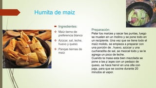 Humita de maiz
 Ingredientes:
 Maíz tierno de
preferencia blanco
 Azúcar, sal, leche,
huevo y queso
 Panqas tiernas de
maíz
Preparación:
Pelar los maíces y sacar las puntas, luego
se muelen en un molino y se pone todo en
un recipiente. Una vez que se tiene todo el
maíz molido, se empieza a preparar con
una porción de , huevo, azúcar y una
cucharadita de sal, se mezcal todo y se le
agrega un poco de leche.
Cuando la masa esta bien mezclada se
pone a las p´aqas con un pedazo de
queso, se hace hervir en una olla con
paja, para que se cocine durante 20
minutos al vapor.
 