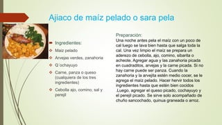 Ajiaco de maíz pelado o sara pela
 Ingredientes:
 Maiz pelado
 Arvejas verdes, zanahoria
 Q´ochayuyo
 Carne, panza o queso
(cualquiera de los tres
ingredientes)
 Cebolla ajo, comino, sal y
perejil
Preparación:
Una noche antes pela el maíz con un poco de
cal luego se lava bien hasta que salga toda la
cal. Una vez limpio el maíz se prepara un
aderezo de cebolla, ajo, comino, sibarita o
acheote. Agregar agua y las zanahoria picada
en cuadraditos, arvejas y la carne picada. Si no
hay carne puede ser panza. Cuando la
zanahoria y la arvejita estén medio cocer, se le
agrega el maíz pelado. Hacer hervir todos los
ingredientes hasta que estén bien cocidos
.Luego, agregar el queso picado, cochayuyo y
el perejil picado. Se sirve solo acompañado de
chuño sancochado, quinua graneada o arroz.
 