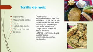 Tortilla de maiz
 Ingredientes:
 Maiz amarillo molido
 Huevos
 Hoja de la cebolla
 Manteca de cerdo
 Sal agua
Preparacion:
Mezcal harina de maiz con
los huevos , hojas de cebolla
picada en trozos pequeños
y sal al gusto hasta logar
una masa consistente.
Luego freir las tortillas en
aceite caliente.
La tortilla se sirve con papa
sancochada o
acompañado de otras
mediendas.
 