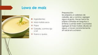 Lawa de maiz
 Ingredientes:
 Maiz molido seco
 Papa
 Cebolla, comino ajo
y sal
 Huevo y queso
Preparación:
Se prepara un aderezo de
cebolla, ajo y comino; agregar
agua al gusto. Hacer hervir las
papas cortadas en larguitos o
enteras cuando estén cocinadas
agregar el maíz molido diluido en
agua, y mover constantemente
sin sacar el cucharon.
 