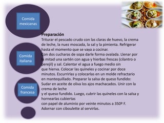 Comida
francesa
Comida
italiana
Comida
mexicanas
Preparación
Triturar el pescado crudo con las claras de huevo, la crema
de leche, la nuez moscada, la sal y la pimienta. Refrigerar
hasta el momento que se vaya a cocinar.
Con dos cucharas de sopa darle forma ovalada. Llenar por
la mitad una sartén con agua y hierbas frescas (cilantro o
perejil) y sal. Calentar el agua a fuego medio sin
que hierva. Colocar las quíneles y cocinar por doce
minutos. Escurrirlas y colocarlas en un molde refractario
en mantequillado. Preparar la salsa de queso fundido:
Sudar en aceite de oliva los ajos machacados. Unir con la
crema de leche
y el queso fundido. Luego, cubrir las quíneles con la salsa y
hornearlas cubiertas
con papel de aluminio por veinte minutos a 350º F.
Adornar con ciboulette al servirlas.
 