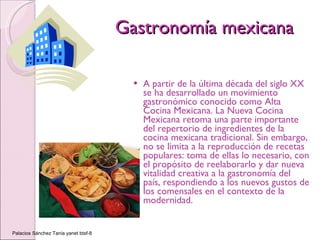 Gastronomía mexicana A partir de la última década del siglo XX se ha desarrollado un movimiento gastronómico conocido como Alta Cocina Mexicana. La Nueva Cocina Mexicana retoma una parte importante del repertorio de ingredientes de la cocina mexicana tradicional. Sin embargo, no se limita a la reproducción de recetas populares: toma de ellas lo necesario, con el propósito de reelaborarlo y dar nueva vitalidad creativa a la gastronomía del país, respondiendo a los nuevos gustos de los comensales en el contexto de la modernidad. Palacios Sánchez Tania yanet btsf-8 