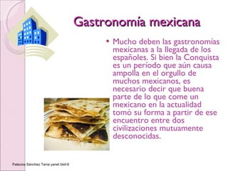 Gastronomía mexicana Mucho deben las gastronomías mexicanas a la llegada de los españoles. Si bien la Conquista es un período que aún causa ampolla en el orgullo de muchos mexicanos, es necesario decir que buena parte de lo que come un mexicano en la actualidad tomó su forma a partir de ese encuentro entre dos civilizaciones mutuamente desconocidas.  Palacios Sánchez Tania yanet btsf-8 