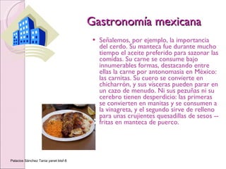 Gastronomía mexicana Señalemos, por ejemplo, la importancia del cerdo. Su manteca fue durante mucho tiempo el aceite preferido para sazonar las comidas. Su carne se consume bajo innumerables formas, destacando entre ellas la carne por antonomasia en México: las carnitas. Su cuero se convierte en chicharrón, y sus vísceras pueden parar en un cazo de menudo. Ni sus pezuñas ni su cerebro tienen desperdicio: las primeras se convierten en manitas y se consumen a la vinagreta, y el segundo sirve de relleno para unas crujientes quesadillas de sesos --fritas en manteca de puerco. Palacios Sánchez Tania yanet btsf-8 