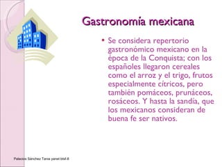 Gastronomía mexicana Se considera repertorio gastronómico mexicano en la época de la Conquista; con los españoles llegaron cereales como el arroz y el trigo, frutos especialmente cítricos, pero también pomáceos, prunáceos, rosáceos. Y hasta la sandía, que los mexicanos consideran de buena fe ser nativos.  Palacios Sánchez Tania yanet btsf-8 
