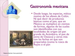 Gastronomía mexicana Desde luego, las especias, mítico motivo de los afanes de Colón. Ni qué decir de productos básicos como el pan, que en México se multiplicó en cientos de formas, algunas de las cuales son identificadas con sus localidades de origen (el pan grande de Acámbaro, el pan de yema de Oaxaca) y otros más con las fechas en que son preparados (como la rosca de Reyes o el pan  Palacios Sánchez Tania yanet btsf-8 