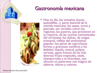 Gastronomía mexicana Hoy en día, los antojitos (tacos, quesadillas...), parte esencial de la comida mexicana; las sopas, carne   y pescado, tan variados como sus regiones; los postres, que provienen en su mayoría, de las cocinas conventuales del virreinato; los dulces, de origen artesanal, reflejo del sentimiento popular; los panes de caprichosas formas y graciosos nombres y las bebidas: tequila, mezcal, pulque, cerveza, aguas frescas de las más diversas frutas tropicales, atole, champurrado y el chocolate, nos ofrecen un panorama casi mágico de sabores, olores y colores.  Palacios Sánchez Tania yanet btsf-8 