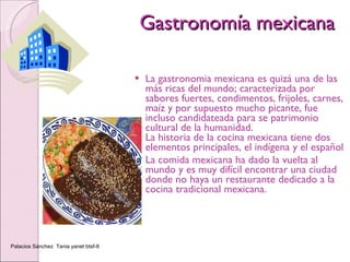 Gastronomía mexicana La gastronomia mexicana es quizá una de las más ricas del mundo; caracterizada por sabores fuertes, condimentos, frijoles, carnes, maíz y por supuesto mucho picante, fue incluso candidateada para se patrimonio cultural de la humanidad. La historia de la cocina mexicana tiene dos elementos principales, el indígena y el español La comida mexicana ha dado la vuelta al mundo y es muy difícil encontrar una ciudad donde no haya un restaurante dedicado a la cocina tradicional mexicana.  Palacios Sánchez  Tania yanet btsf-8 