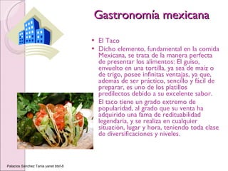Gastronomía mexicana El Taco Dicho elemento, fundamental en la comida Mexicana, se trata de la manera perfecta de presentar los alimentos: El guiso, envuelto en una tortilla, ya sea de maíz o de trigo, posee infinitas ventajas, ya que, además de ser práctico, sencillo y fácil de preparar, es uno de los platillos predilectos debido a su excelente sabor. El taco tiene un grado extremo de popularidad, al grado que su venta ha adquirido una fama de redituabilidad legendaria, y se realiza en cualquier situación, lugar y hora, teniendo toda clase de diversificaciones y niveles. Palacios Sánchez Tania yanet btsf-8 
