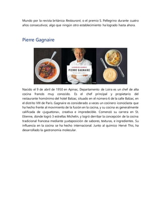 Mundo por la revista británica Restaurant, o el premio S. Pellegrino durante cuatro
años consecutivos; algo que ningún otro establecimiento ha logrado hasta ahora.
Pierre Gagnaire
Nacido el 9 de abril de 1950 en Apinac, Departamento de Loira es un chef de alta
cocina francés muy conocido. Es el chef principal y propietario del
restaurante homónimo del hotel Balzac, situado en el número 6 de la calle Balzac, en
el distrito VIII de París. Gagnaire es considerado a veces un cocinero iconoclasta que
ha hecho frente al movimiento de la fusión en la cocina, y su cocina es generalmente
calificada de «juguetona», creativa e impredecible. Comenzó su carrera en St.
Etienne, donde logró 3 estrellas Michelin, y logró derribar la concepción de la cocina
tradicional francesa mediante yuxtaposición de sabores, texturas, e ingredientes. Su
influencia en la cocina se ha hecho internacional. Junto al químico Hervé This, ha
desarrollado la gastronomía molecular.
 