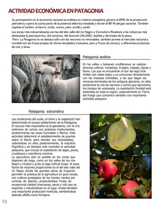 Patagonia extrandina
Las condiciones del suelo, el clima y la vegetación han
determinado el escaso poblamiento de la Patagonia.
El recurso más importante es la ganadería, con la cría
extensiva de ovinos con prácticas trashumantes,
predominando las razas Corriedale y Merino. Esta
actividad determinó el establecimiento de puertos
sobre el litoral, para atender sus necesidades,
radicándose en ellos posteriormente, la industria
frigorífica y en tiempos más recientes la actividad
pesquera, que incluye la explotación de algas, peces,
crustáceos y mamíferos marinos.
La agricultura sólo es posible en las zonas que
disponen de riego, como en los valles de los ríos
Negro y Chubut y junto al lago Colhué Huapi. El oasis
fluvial de mayores proporciones es el del alto valle del
río Negro donde las grandes obras de irrigación
permiten la práctica de la agricultura en gran escala,
con cultivos protegidos de los fuertes vientos por
cortinas de álamos; produciéndose frutas de
excepcional calidad (manzanas, peras y vid) que se
exportan o industrializan en el lugar. Existe también
una importante producción hortícola, sembrándose
además alfalfa como forrajera.
Patagonia andina
En los valles y bolsones cordilleranos se realizan
diversos cultivos: hortalizas, frutales, cebada, lúpulo y
flores. Los que se encuentran al Sur del lago Gral.
Vintter son valles bajos y se comunican directamente
con las mesetas orientales, a las que llegan las
morenas terminales de los antiguos glaciares, en ellos
predomina la cría de vacunos y ovinos que aprovecha
los campos de veraneada. La explotación forestal está
extendida en toda la región, especialmente en Tierra
del Fuego que concentra también una importante
actividad pesquera.
Las zonas más industrializadas son las del alto valle del río Negro y Comodoro Rivadavia y las industrias más
destacadas la petroquímica, del cemento, del aluminio (ALUAR), textiles y derivadas de la pesca.
Pero La Patagonia no se destaca sólo con los recursos no renovables, también provee al mercado nacional y
mundial con las frutas propias de climas templados (manzana, pera y frutos de carozo), y diferentes productos
de mar y lanas.
ACTIVIDADECONÓMICAENPATAGONIA
13
 