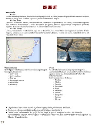 ECONOMÍA
● Lana
Ella encabeza la producción, industrialización y exportación de lanas, posee la mayor cantidad de cabezas ovinas
de todo el país, y tiene la mayor capacidad procesadora de lanas del país.
● Carne ovina
Destinada al consumo interno y a la exportación, siendo este un producto de alto sabor y valor dietético por su
bajo contenido de colesterol. La carne de cordero patagónico, libre de agroquímicos, compone un producto
orgánico de excelencia, muy considerado en los mercados internacionales.
● Carne bovina
La raza predominante es la Hereford, cuya cría se desarrolla en la precordillera y el engorde en los valles de bajo
riego. La jurisdicción conserva una barrera sanitaria animal", de carne vacuna con hueso, cuidando la tierra del
virus de la fiebre aftosa
CHUBUT
Otros animales
Chubut posee criaderos de especies apreciadas por su piel,
lana o pelo, tales como:
● Zorro azul
● Zorro plateado
● Nutrias
● Conejos de angora
● Chinchillas
● Guanacos
Pesca
La actividad pesquera es muy importante para la
economía de Chubut. A la variada fortuna ictícola de sus
aguas se anexa una elemental infraestructura de
industrialización.
Entre las especies se destacan:
● Merluza
● Abadejo
● Salmón
● Lenguado
● Mero
● Pejerrey
● Centolla
● Langostino
● Calamar
● Vieyra.
● La provincia de Chubut ocupa el primer lugar, como productora de caolín.
● En el noroeste se explota la turba, muy utilizada en agricultura.
● La actividad en la cuenca del golfo de San Jorge proyecta una gran producción de crudo
representando un gran porcentaje de la producción nacional. Las reservas petrolíferas superan los
15 años de explotación.
21
 
