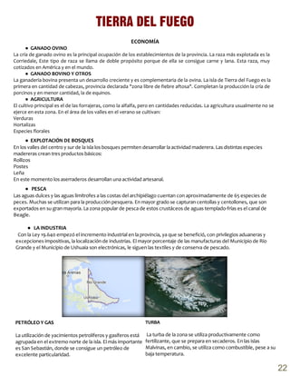 ECONOMÍA
● GANADO OVINO
La cría de ganado ovino es la principal ocupación de los establecimientos de la provincia. La raza más explotada es la
Corriedale, Este tipo de raza se llama de doble propósito porque de ella se consigue carne y lana. Esta raza, muy
cotizados en América y en el mundo.
● GANADO BOVINO Y OTROS
La ganadería bovina presenta un desarrollo creciente y es complementaria de la ovina. La isla de Tierra del Fuego es la
primera en cantidad de cabezas, provincia declarada "zona libre de fiebre aftosa". Completan la producción la cría de
porcinos y en menor cantidad, la de equinos.
● AGRICULTURA
El cultivo principal es el de las forrajeras, como la alfalfa, pero en cantidades reducidas. La agricultura usualmente no se
ejerce en esta zona. En el área de los valles en el verano se cultivan:
Verduras
Hortalizas
Especies florales
TIERRA DEL FUEGO
PETRÓLEO Y GAS
La utilización de yacimientos petrolíferos y gasíferos está
agrupada en el extremo norte de la isla. El más importante
es San Sebastián, donde se consigue un petróleo de
excelente particularidad.
● EXPLOTACIÓN DE BOSQUES
En los valles del centro y sur de la isla los bosques permiten desarrollar la actividad maderera. Las distintas especies
madereras crean tres productos básicos:
Rollizos
Postes
Leña
En este momento los aserraderos desarrollan una actividad artesanal.
● PESCA
Las aguas dulces y las aguas limítrofes a las costas del archipiélago cuentan con aproximadamente de 65 especies de
peces. Muchas se utilizan para la producción pesquera. En mayor grado se capturan centollas y centollones, que son
exportados en su gran mayoría. La zona popular de pesca de estos crustáceos de aguas templado-frías es el canal de
Beagle.
● LA INDUSTRIA
Con la Ley 19.640 empezó el incremento industrial en la provincia, ya que se benefició, con privilegios aduaneras y
excepciones impositivas, la localización de industrias. El mayor porcentaje de las manufacturas del Municipio de Río
Grande y el Municipio de Ushuaia son electrónicas, le siguen las textiles y de conserva de pescado.
TURBA
La turba de la zona se utiliza productivamente como
fertilizante, que se prepara en secaderos. En las islas
Malvinas, en cambio, se utiliza como combustible, pese a su
baja temperatura.
22
 