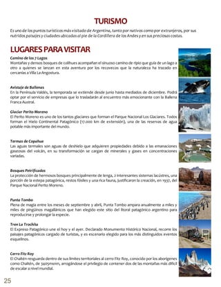Es uno de los puntos turísticos más visitado de Argentina, tanto por nativos como por extranjeros, por sus
nutridos paisajes y ciudades ubicadas al pie de la Cordillera de los Andes y en sus preciosas costas.
TURISMO
Camino de los 7 Lagos
Montañas y densos bosques de colihues acompañan el sinuoso camino de ripio que guía de un lago a
otro a quienes se lanzan en esta aventura por los recovecos que la naturaleza ha trazado en
cercanías a Villa La Angostura.
Avistaje de Ballenas
En la Península Valdés, la temporada se extiende desde junio hasta mediados de diciembre. Podrá
optar por el servicio de empresas que lo trasladarán al encuentro más emocionante con la Ballena
Franca Austral.
Glaciar Perito Moreno
El Perito Moreno es uno de los tantos glaciares que forman el Parque Nacional Los Glaciares. Todos
forman el Hielo Continental Patagónico (17.000 km de extensión), una de las reservas de agua
potable más importante del mundo.
Termas de Copahue
Las aguas termales son aguas de deshielo que adquieren propiedades debido a las emanaciones
gaseosas del volcán, en su transformación se cargan de minerales y gases en concentraciones
variadas.
Bosques Petrificados
La protección de hermosos bosques principalmente de lenga, 2 interesantes sistemas lacústres, una
porción de la estepa patagónica, restos fósiles y una rica fauna, justificaron la creación, en 1937, del
Parque Nacional Perito Moreno.
Punta Tombo
Plena de magia entre los meses de septiembre y abril, Punta Tombo ampara anualmente a miles y
miles de pingüinos magallánicos que han elegido este sitio del litoral patagónico argentino para
reproducirse y prolongar la especie.
Tren La Trochita
El Expreso Patagónico une el hoy y el ayer. Declarado Monumento Histórico Nacional, recorre los
paisajes patagónicos cargado de turistas, y es escenario elegido para los más distinguidos eventos
esquelinos.
Cerro Fitz Roy
El Chaltén resguarda dentro de sus límites territoriales al cerro Fitz Roy, conocido por los aborígenes
como Chaltén, de 3405msnm, arrogándose el privilegio de contener dos de las montañas más difícil
de escalar a nivel mundial.
LUGARESPARAVISITAR
25
 