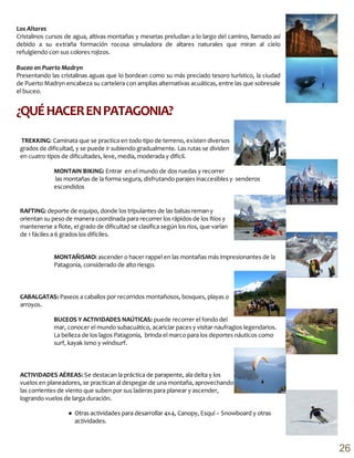 ¿QUÉHACERENPATAGONIA?
Los Altares
Cristalinos cursos de agua, altivas montañas y mesetas preludian a lo largo del camino, llamado así
debido a su extraña formación rocosa simuladora de altares naturales que miran al cielo
refulgiendo con sus colores rojizos.
Buceo en Puerto Madryn
Presentando las cristalinas aguas que lo bordean como su más preciado tesoro turístico, la ciudad
de Puerto Madryn encabeza su cartelera con amplias alternativas acuáticas, entre las que sobresale
el buceo.
TREKKING: Caminata que se practica en todo tipo de terreno, existen diversos
grados de dificultad, y se puede ir subiendo gradualmente. Las rutas se dividen
en cuatro tipos de dificultades, leve, media, moderada y difícil.
RAFTING: deporte de equipo, donde los tripulantes de las balsas reman y
orientan su peso de manera coordinada para recorrer los rápidos de los Ríos y
mantenerse a flote, el grado de dificultad se clasifica según los ríos, que varían
de 1 fáciles a 6 grados los difíciles.
CABALGATAS: Paseos a caballos por recorridos montañosos, bosques, playas o
arroyos.
ACTIVIDADES AÉREAS: Se destacan la práctica de parapente, ala delta y los
vuelos en planeadores, se practican al despegar de una montaña, aprovechando
las corrientes de viento que suben por sus laderas para planear y ascender,
logrando vuelos de larga duración.
MONTAIN BIKING: Entrar en el mundo de dos ruedas y recorrer
las montañas de la forma segura, disfrutando parajes inaccesibles y senderos
escondidos
MONTAÑISMO: ascender o hacer rappel en las montañas más impresionantes de la
Patagonia, considerado de alto riesgo.
BUCEOS Y ACTIVIDADES NAÚTICAS: puede recorrer el fondo del
mar, conocer el mundo subacuático, acariciar paces y visitar naufragios legendarios.
La belleza de los lagos Patagonia, brinda el marco para los deportes náuticos como
surf, kayak ismo y windsurf.
● Otras actividades para desarrollar 4x4, Canopy, Esquí – Snowboard y otras
actividades.
26
 