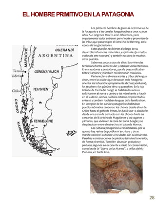 Los primeros hombres llegaron al extremo sur de
la Patagonia y a los canales fueguinos hace unos 10.000
años. Sus orígenes étnicos eran diferentes, pero
seguramente todos entraron por el norte y provenían de
las tribus que pasaron por el Estrecho de Béhring, en la
época de las glaciaciones.
Estos pueblos recibieron a lo largo de su
desarrollo influencias materiales, espirituales (como los
estilos de arte rupestre) y también raciales de muchos
otros pueblos.
Sabemos pocas cosas de ellos: Sus viviendas
tenían una forma semicircular y estaban semienterradas.
Eran cazadores y pescadores, para la pesca utilizaban
botes y arpones y también recolectaban moluscos.
Pertenecían a diversas etnias y tribus de lengua
chon, entre las cuales que destacan en la Patagonia
oriental los tehuelches propiamente dichos (aonikenk),
los teushen y los gününa këna o guenaken. En la Isla
Grande de Tierra del Fuego se hallaban los onas o
selk'nam en el norte y centro y los mánekenks o haush
en el sudeste, ambos pueblos estaban emparentados
entre sí y también hablaban lenguas de la familia chon.
En la región de los canales patagónicos habitaban
pueblos nómades canoeros: los chonos desde el sur de
Chiloé hasta el golfo de Penas, los kawésqar o alacalufes
desde una zona de contacto con los chonos hasta las
cercanías del Estrecho de Magallanes y los yaganes o
yámanas, que vivían en la zona del canal Beagle y se
desplazaban entre el estrecho y el cabo de Hornos.
Las culturas patagónicas eran nómadas, por lo
que no hay restos de pueblos ni escritura u otras
manifestaciones culturales vinculadas con su desarrollo.
Pero hay construcciones de piedra y túmulos funerarios,
de forma piramidal. También abundan grabados y
pinturas, algunos en excelente estado de conservación,
como los de la “Cueva de las Manos”, a orillas del río
Pinturas, en Santa Cruz.
EL HOMBREPRIMITIVOENLAPATAGONIA
28
 