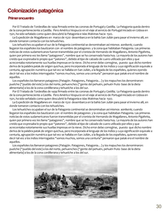 Colonización patagónica
Por El Tratado de Tordesillas de 1494 firmado entre las coronas de Portugal y Castilla; La Patagonia queda dentro
de la zona perteneciente a Castilla. Pero Américo Vespucio en el viaje al servicio de Portugal iniciado en Lisboa en
1501, ha sido señalado como quien descubrió la Patagonia e islas Malvinas hacia 1502.
La Expedición de Magallanes en marzo de 1520 desembarca en la bahía San Julián para pasar el invierno allí, en
donde tomaron contacto con los tehuelches.
Los tehuelches ocupaban el sur de la Patagonia continental se denominaban así mismos aonikenk; cuando
llegaron los españoles los bautizaron con el nombre de patagones y la zona que habitaban Patagonia. Las primeras
noticias de estos sudamericanos fueron transmitidas por el cronista de Hernando de Magallanes, Antonio Pigafetta,
quien por primera vez les llama “patagones”, nombre que se ha conservado hasta hoy. La mayoría de los autores han
creído que expresaba lo propio que “patones”, debido al tipo de calzado de cuero utilizado por ellos y que
acrecentaba notoriamente sus huellas impresas en la nieve. Dicho error debe corregirse, puesto que dicho nombre
deriva de la palabra patak de origen quichua, pero incorporada al lenguaje de los indios y cuya significación equivale a
centuria, agrupación numérica que tal vez se hallaba en San Julián, a la llegada de los españoles, quienes oyendo
decir tal vez a los indios interrogados “somos muchos, somos una centuria” pensaron que patak era el nombre de
aquellos.
Los españoles los llamaron patagones (Patagón. Patagones, Patagonia…) y los mapuches los denominaron:
puelche (“pueblo del este) a los del norte, pehuenches (“gente del pehuén, pehuén fruto base de la dieta
alimentaria) a los de la zona cordillerana y tehuelche a los del sur.
Por El Tratado de Tordesillas de 1494 firmado entre las coronas de Portugal y Castilla; La Patagonia queda dentro
de la zona perteneciente a Castilla. Pero Américo Vespucio en el viaje al servicio de Portugal iniciado en Lisboa en
1501, ha sido señalado como quien descubrió la Patagonia e islas Malvinas hacia 1502.
La Expedición de Magallanes en marzo de 1520 desembarca en la bahía San Julián para pasar el invierno allí, en
donde tomaron contacto con los tehuelches.
Los tehuelches ocupaban el sur de la Patagonia continental se denominaban así mismos aonikenk; cuando
llegaron los españoles los bautizaron con el nombre de patagones y la zona que habitaban Patagonia. Las primeras
noticias de estos sudamericanos fueron transmitidas por el cronista de Hernando de Magallanes, Antonio Pigafetta,
quien por primera vez les llama “patagones”, nombre que se ha conservado hasta hoy. La mayoría de los autores han
creído que expresaba lo propio que “patones”, debido al tipo de calzado de cuero utilizado por ellos y que
acrecentaba notoriamente sus huellas impresas en la nieve. Dicho error debe corregirse, puesto que dicho nombre
deriva de la palabra patak de origen quichua, pero incorporada al lenguaje de los indios y cuya significación equivale a
centuria, agrupación numérica que tal vez se hallaba en San Julián, a la llegada de los españoles, quienes oyendo
decir tal vez a los indios interrogados “somos muchos, somos una centuria” pensaron que patak era el nombre de
aquellos.
Los españoles los llamaron patagones (Patagón. Patagones, Patagonia…) y los mapuches los denominaron:
puelche (“pueblo del este) a los del norte, pehuenches (“gente del pehuén, pehuén fruto base de la dieta
alimentaria) a los de la zona cordillerana y tehuelche a los del sur.
Primerencuentro
30
 