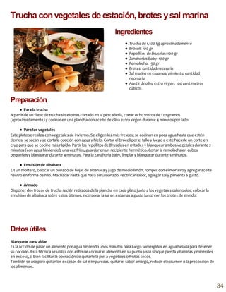 ● Trucha de 1,100 kg aproximadamente
● Brócoli: 100 gr
● Repollitos de Bruselas: 100 gr
● Zanahorias baby: 100 gr
● Remolacha: 150 gr
● Brotes: cantidad necesaria
● Sal marina en escamas/ pimienta: cantidad
necesaria
● Aceite de oliva extra virgen: 100 centímetros
cúbicos
● Para la trucha
A partir de un filete de trucha sin espinas cortado en la pescadería, cortar ocho trozos de 120 gramos
(aproximadamente) y cocinar en una plancha con aceite de oliva extra virgen durante 4 minutos por lado.
● Para los vegetales
Este plato se realiza con vegetales de invierno. Se eligen los más frescos; se cocinan en poca agua hasta que estén
tiernos, se sacan y se corta la cocción con agua y hielo. Cortar el brócoli por el tallo y luego a este hacerle un corte en
cruz para que se cocine más rápido. Partir los repollitos de Bruselas en mitades y blanquear ambos vegetales durante 2
minutos (con agua hirviendo); una vez fríos, guardar en un recipiente hermético. Cortar la remolacha en cubos
pequeños y blanquear durante 4 minutos. Para la zanahoria baby, limpiar y blanquear durante 3 minutos.
● Emulsión de albahaca
En un mortero, colocar un puñado de hojas de albahaca y jugo de medio limón, romper con el mortero y agregar aceite
neutro en forma de hilo. Machacar hasta que haya emulsionado, rectificar sabor, agregar sal y pimienta a gusto.
● Armado
Disponer dos trozos de trucha recién retirados de la plancha en cada plato junto a los vegetales calentados; colocar la
emulsión de albahaca sobre estos últimos, incorporar la sal en escamas a gusto junto con los brotes de eneldo.
Blanquear o escaldar
Es la acción de pasar un alimento por agua hirviendo unos minutos para luego sumergirlos en agua helada para detener
su cocción. Esta técnica se utiliza con el fin de cocinar el alimento en su punto justo sin que pierda vitaminas y minerales
en exceso, o bien facilitar la operación de quitarle la piel a vegetales o frutos secos.
También se usa para quitar los excesos de sal e impurezas, quitar el sabor amargo, reducir el volumen o la precocción de
los alimentos.
Datosútiles
Preparación
Trucha convegetales de estación, brotes ysal marina
Ingredientes
34
 