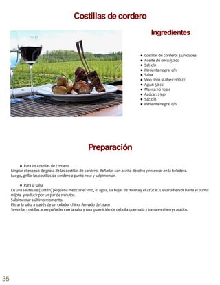 ● Costillas de cordero: 3 unidades
● Aceite de oliva: 50 cc
● Sal: c/n
● Pimienta negra: c/n
● Salsa
● Vino tinto Malbec: 100 cc
● Agua: 50 cc
● Menta: 10 hojas
● Azúcar: 25 gr
● Sal: c/n
● Pimienta negra: c/n
● Para las costillas de cordero
Limpiar el exceso de grasa de las costillas de cordero. Bañarlas con aceite de oliva y reservar en la heladera.
Luego, grillar las costillas de cordero a punto rosé y salpimentar.
● Para la salsa
En una sauteuse (sartén) pequeña mezclar el vino, el agua, las hojas de menta y el azúcar. Llevar a hervor hasta el punto
mijote y reducir por un par de minutos.
Salpimentar a último momento.
Filtrar la salsa a través de un colador chino. Armado del plato
Servir las costillas acompañadas con la salsa y una guarnición de cebolla quemada y tomates cherrys asados.
Preparación
Costillas de cordero
Ingredientes
35
 