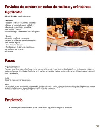 » Masa al huevo: medio kilogramo
» Relleno :
» Cebollas cortadas en juliana: 2 unidades
» Blanco de puerro picado: 2 unidades
» Zanahoria en cubitos: 2 unidades
» Ajo picado: 1 diente
» Cordero magro cortado a cuchillo:1 kilogramo
» Salsa :
» Chalotes en pluma: 2 unidades
» Blanco de puerro picado: media unidad
» Ajo picado: a gusto
» Vino tinto: medio vaso
» Fondo oscuro de cordero: medio vaso
» Arándanos: 100 gramos
» Manteca
Preparación relleno:
Rehogar la verdura sazonada a fuego lento, agregar el cordero. Seguir cocinando a fuego lento hasta que se evaporen
los jugos. Agregar vino blanco, fondo oscuro y hierbas aromáticas; cocinar hasta que la carne esté tierna y se consuma el
vino. Dejar enfriar.
Masa:
Estirar la masa y armar los ravioles.
Salsa:
En un sartén, sudar las verduras, salpimentar, glasear con vino y fondo, agregar los arándanos y reducir 3 minutos. Poner
manteca en otra sartén, agregar la pasta cocida y cocinar 2 minutos.
Emplatado
Ravioles de corderoensalsa de malbec yarándanos
Ingredientes
● Servir en plato hondo y decorar con romero fresco y pimienta negra recién molida
Pasos
36
 