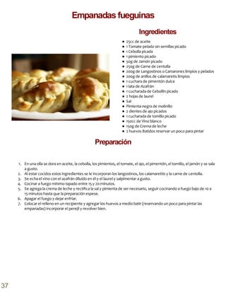● 25cc de aceite
● 1 Tomate pelado sin semillas picado
● 1 Cebolla picada
● 1 pimiento picado
● 50g de Jamón picado
● 250g de Carne de centolla
● 200g de Langostinos o Camarones limpios y pelados
● 200g de anillos de calamaretis limpios
● 1 cuchara de pimentón dulce
● 1 lata de Azafrán
● 1 cucharada de Cebollín picado
● 2 hojas de laurel
● Sal
● Pimienta negra de molinillo
● 2 dientes de ajo picados
● 1 cucharada de tomillo picado
● 150cc de Vino blanco
● 150g de Crema de leche
● 2 huevos Batidos reservar un poco para pintar
1. En una olla se dora en aceite, la cebolla, los pimientos, el tomate, el ajo, el pimentón, el tomillo, el jamón y se sala
a gusto.
2. Al estar cocidos estos ingredientes se le incorporan los langostinos, los calamarettis y la carne de centolla.
3. Se echa el vino con el azafrán diluido en él y el laurel y salpimentar a gusto.
4. Cocinar a fuego mínimo tapado entre 15 y 20 minutos.
5. Se agrega la crema de leche y rectifica la sal y pimienta de ser necesario, seguir cocinando a fuego bajo de 10 a
15 minutos hasta que la preparación espese.
6. Apagar el fuego y dejar enfriar.
7. Colocar el relleno en un recipiente y agregar los huevos a medio batir (reservando un poco para pintar las
empanadas) incorporar el perejil y revolver bien.
Preparación
Empanadas fueguinas
Ingredientes
37
 