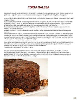 Es una torta típica de la cocina patagónica (Argentina) y más específicamente de la provincia de Chubut. Esta provincia
pertenece a Argentina que se encuentra ubicada al sur del país en la región llamada Patagónica o Patagonia.
En el sur del Río Negro se instala una colonia Galesa con el propósito de que sus tradiciones se mantuviesen vivas, como
religión y cultura.
Y a su vez con el propósito de poder trabajar este árido suelo Patagónico. De toda esta situación surge la necesidad de
un alimento rico en calorías, de fácil conservación y de larga duración naciendo así la torta Galesa. Es por lo tanto un
producto típico de la colonia Galesa de la provincia de Chubut que pertenece a la Patagonia
Esta torta nace de la necesidad que tenían los galeses de alimentos ricos en calorías y que a su vez durasen mucho
tiempo y en buenas condiciones...
Desde Argentina era muy pocos los alimentos que llegaban y tenían que solucionar este importante tema de alguna
manera.
Se juntaron entonces un grupo de familias, reunieron los alimentos que ellos contaban y armaron un alimento que pasó
a conocerse como Torta Galesa. Las mujeres con mucha habilidad en el arte culinario fueron mezclando harina, azúcar
negro y frutos secos como nueces e ingredientes por el estilo junto con especias, ingredientes que aportaran calorías y
a la vez tuviese la virtud de conservarse bastante tiempo.
La torta Galesa pasó a ser un símbolo de supervivencia y de perseverancia para esta región tan necesitada de alimentos.
Con el tiempo y durante muchos años, pasó a ser la torta de bodas de las parejas. Se repartía entre los invitados, y el
sobrante se la llevaban los novios para su casa envuelta en un papel fino.
Se guardaba en un recipiente de lata para galletas.
Las parejas acostumbraban a comer un trozo de la misma cada vez que cumplían fecha de casados. Su masa se
mantenía siempre fresca y con un sabor muy especial. Con esta forma de actuar querían simbolizar que siempre
podrían superar los momentos difíciles que se les presentasen, como lo hicieron los antepasados cuando tuvieron la
necesidad de crear un alimento rico en calorías y energía.
TORTAGALESA
38
 