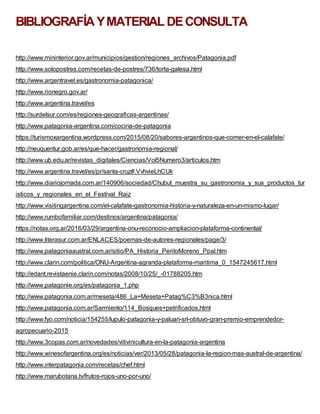 BIBLIOGRAFÍAYMATERIAL DECONSULTA
http://www.mininterior.gov.ar/municipios/gestion/regiones_archivos/Patagonia.pdf
http://www.solopostres.com/recetas-de-postres/736/torta-galesa.html
http://www.argentravel.es/gastronomia-patagonica/
http://www.rionegro.gov.ar/
http://www.argentina.travel/es
http://surdelsur.com/es/regiones-geograficas-argentinas/
http://www.patagonia-argentina.com/cocina-de-patagonia
https://turismoxargentina.wordpress.com/2015/08/20/sabores-argentinos-que-comer-en-el-calafate/
http://neuquentur.gob.ar/es/que-hacer/gastronomia-regional/
http://www.ub.edu.ar/revistas_digitales/Ciencias/Vol5Numero3/articulos.htm
http://www.argentina.travel/es/pr/santa-cruz#.VvhvieLhCUk
http://www.diariojornada.com.ar/140906/sociedad/Chubut_muestra_su_gastronomia_y_sus_productos_tur
isticos_y_regionales_en_el_Festival_Raiz
http://www.visitingargentina.com/el-calafate-gastronomia-historia-y-naturaleza-en-un-mismo-lugar/
http://www.rumbofamiliar.com/destinos/argentina/patagonia/
https://notas.org.ar/2016/03/29/argentina-onu-reconocio-ampliacion-plataforma-continental/
http://www.literasur.com.ar/ENLACES/poemas-de-autores-regionales/page/3/
http://www.patagoniaaustral.com.ar/sitio/PA_Historia_PeritoMoreno_Ppal.htm
http://www.clarin.com/politica/ONU-Argentina-agranda-plataforma-maritima_0_1547245617.html
http://edant.revistaenie.clarin.com/notas/2008/10/25/_-01788205.htm
http://www.patagonie.org/es/patagonia_1.php
http://www.patagonia.com.ar/meseta/486_La+Meseta+Patag%C3%B3nica.html
http://www.patagonia.com.ar/Sarmiento/114_Bosques+petrificados.html
http://www.fyo.com/noticia/154255/lupulo-patagonia-y-paluan-srl-obtuvo-gran-premio-emprendedor-
agropecuario-2015
http://www.3copas.com.ar/novedades/vitivinicultura-en-la-patagonia-argentina
http://www.winesofargentina.org/es/noticias/ver/2013/05/28/patagonia-la-region-mas-austral-de-argentina/
http://www.interpatagonia.com/recetas/chef.html
http://www.marubotana.tv/frutos-rojos-uno-por-uno/
 